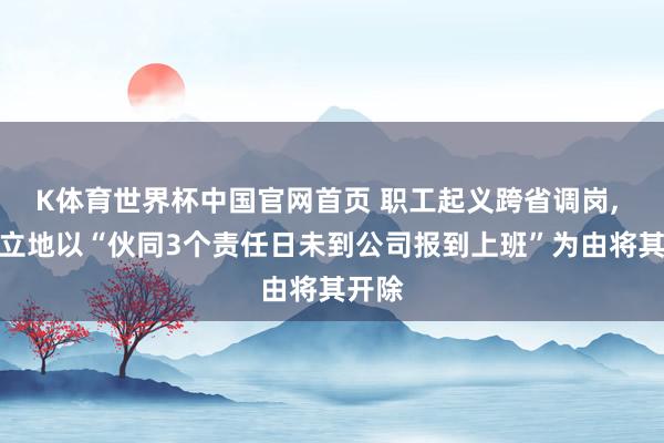 K体育世界杯中国官网首页 职工起义跨省调岗, 公司立地以“伙同3个责任日未到公司报到上班”为由将其开除