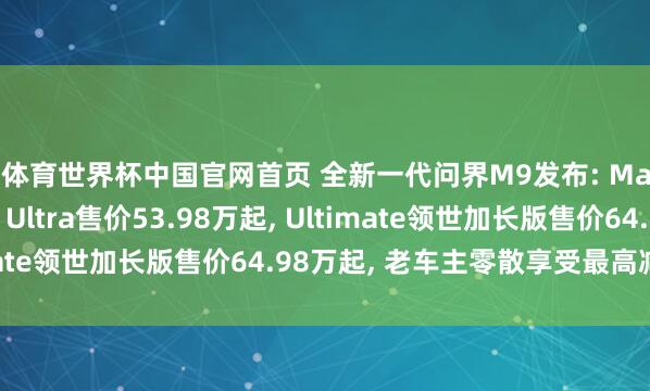 K体育世界杯中国官网首页 全新一代问界M9发布: Max+售价47.98万起, Ultra售价53.98万起, Ultimate领世加长版售价64.98万起, 老车主零散享受最高减免5万
