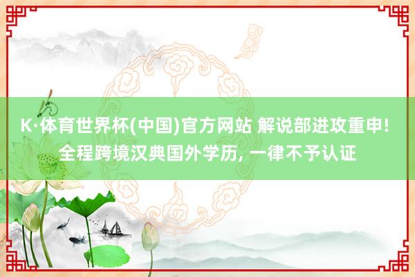 K·体育世界杯(中国)官方网站 解说部进攻重申! 全程跨境汉典国外学历, 一律不予认证