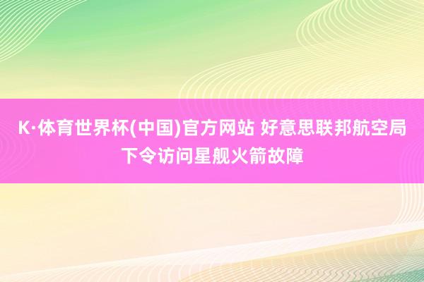 K·体育世界杯(中国)官方网站 好意思联邦航空局下令访问星舰火箭故障