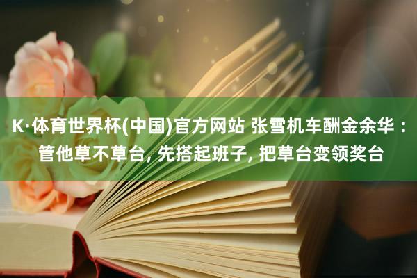 K·体育世界杯(中国)官方网站 张雪机车酬金余华 : 管他草不草台, 先搭起班子, 把草台变领奖台