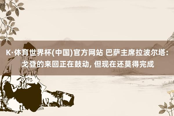 K·体育世界杯(中国)官方网站 巴萨主席拉波尔塔: 戈登的来回正在鼓动, 但现在还莫得完成