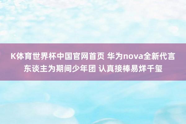 K体育世界杯中国官网首页 华为nova全新代言东谈主为期间少年团 认真接棒易烊千玺