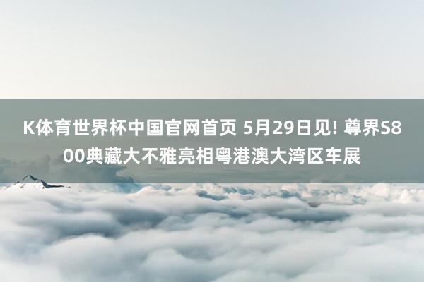 K体育世界杯中国官网首页 5月29日见! 尊界S800典藏大不雅亮相粤港澳大湾区车展