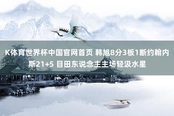 K体育世界杯中国官网首页 韩旭8分3板1断约翰内斯21+5 目田东说念主主场轻汲水星