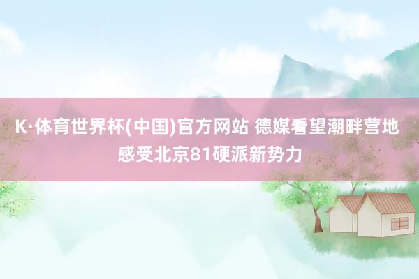 K·体育世界杯(中国)官方网站 德媒看望潮畔营地 感受北京81硬派新势力