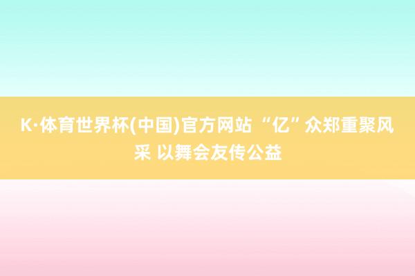 K·体育世界杯(中国)官方网站 “亿”众郑重聚风采 以舞会友传公益