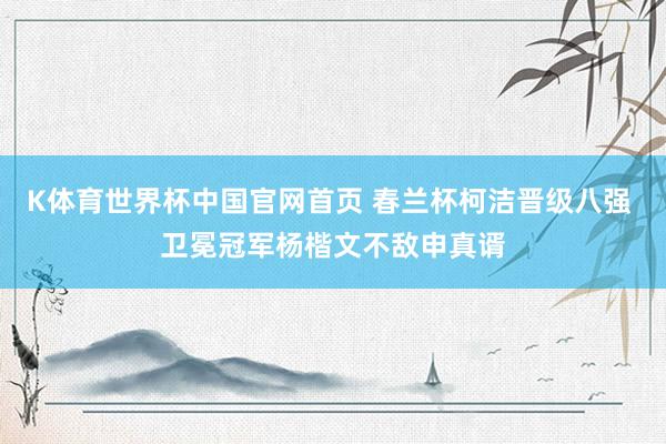 K体育世界杯中国官网首页 春兰杯柯洁晋级八强 卫冕冠军杨楷文不敌申真谞