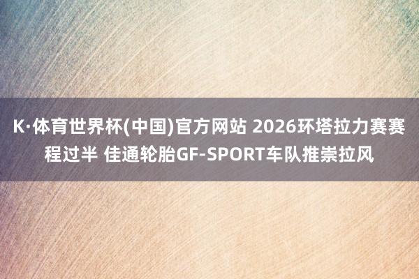 K·体育世界杯(中国)官方网站 2026环塔拉力赛赛程过半 佳通轮胎GF-SPORT车队推崇拉风
