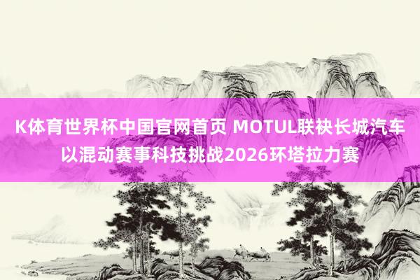 K体育世界杯中国官网首页 MOTUL联袂长城汽车以混动赛事科技挑战2026环塔拉力赛