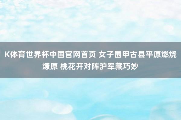 K体育世界杯中国官网首页 女子围甲古县平原燃烧燎原 桃花开对阵沪军藏巧妙