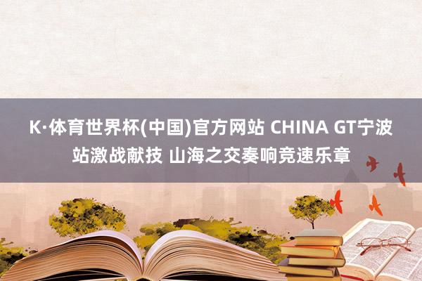 K·体育世界杯(中国)官方网站 CHINA GT宁波站激战献技 山海之交奏响竞速乐章