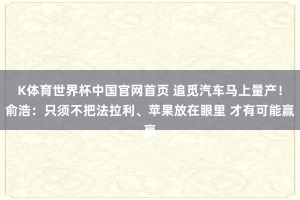 K体育世界杯中国官网首页 追觅汽车马上量产！俞浩：只须不把法拉利、苹果放在眼里 才有可能赢