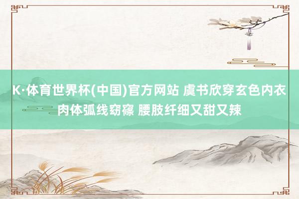 K·体育世界杯(中国)官方网站 虞书欣穿玄色内衣肉体弧线窈窱 腰肢纤细又甜又辣