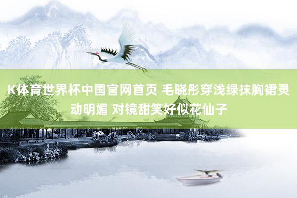 K体育世界杯中国官网首页 毛晓彤穿浅绿抹胸裙灵动明媚 对镜甜笑好似花仙子