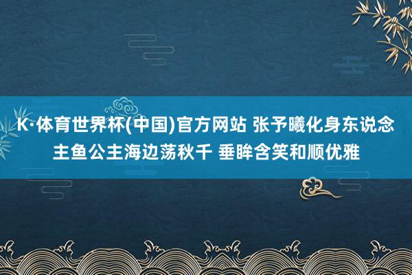K·体育世界杯(中国)官方网站 张予曦化身东说念主鱼公主海边荡秋千 垂眸含笑和顺优雅