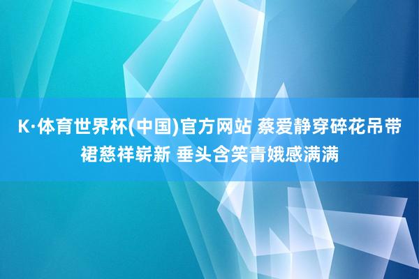 K·体育世界杯(中国)官方网站 蔡爱静穿碎花吊带裙慈祥崭新 垂头含笑青娥感满满