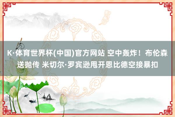 K·体育世界杯(中国)官方网站 空中轰炸！布伦森送抛传 米切尔·罗宾逊甩开恩比德空接暴扣