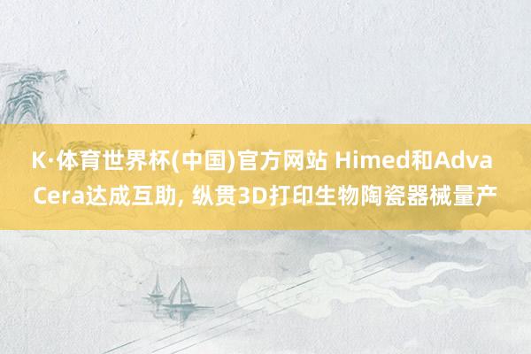 K·体育世界杯(中国)官方网站 Himed和Adva Cera达成互助, 纵贯3D打印生物陶瓷器械量产