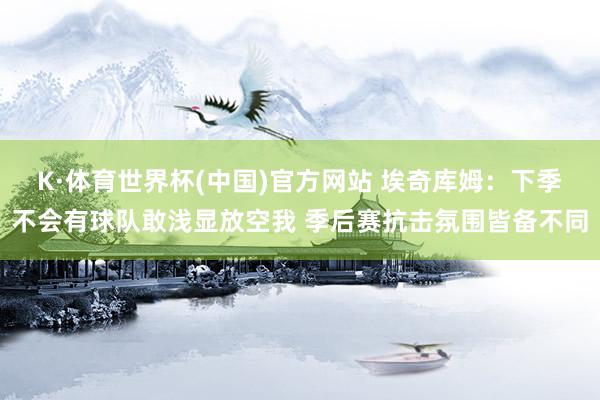K·体育世界杯(中国)官方网站 埃奇库姆：下季不会有球队敢浅显放空我 季后赛抗击氛围皆备不同