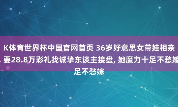 K体育世界杯中国官网首页 36岁好意思女带娃相亲, 要28.8万彩礼找诚挚东谈主接盘, 她魔力十足不愁嫁