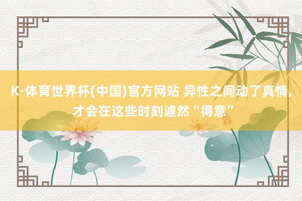 K·体育世界杯(中国)官方网站 异性之间动了真情, 才会在这些时刻遽然“得意”