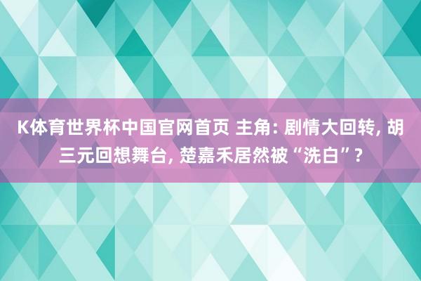 K体育世界杯中国官网首页 主角: 剧情大回转, 胡三元回想舞台, 楚嘉禾居然被“洗白”?