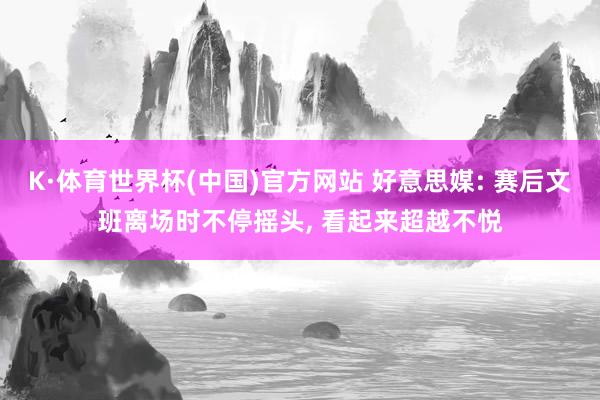 K·体育世界杯(中国)官方网站 好意思媒: 赛后文班离场时不停摇头, 看起来超越不悦