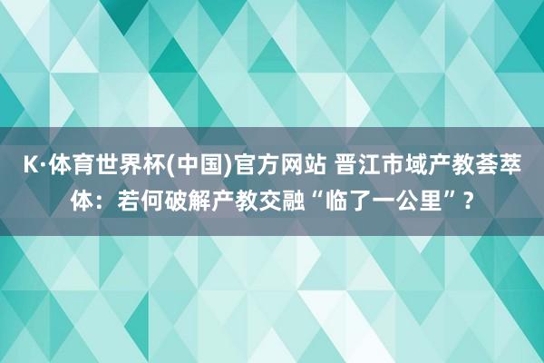 K·体育世界杯(中国)官方网站 晋江市域产教荟萃体：若何破解产教交融“临了一公里”？
