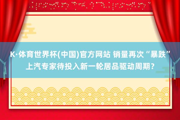 K·体育世界杯(中国)官方网站 销量再次“暴跌”上汽专家待投入新一轮居品驱动周期？