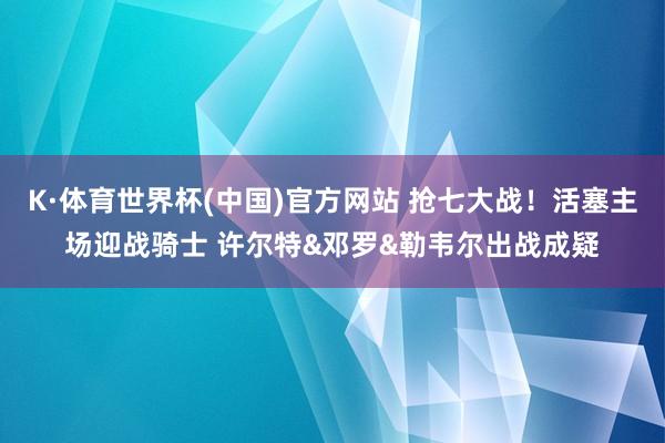 K·体育世界杯(中国)官方网站 抢七大战！活塞主场迎战骑士 许尔特&邓罗&勒韦尔出战成疑