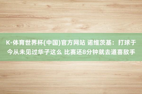 K·体育世界杯(中国)官方网站 诺维茨基：打球于今从未见过华子这么 比赛还8分钟就去道喜敌手