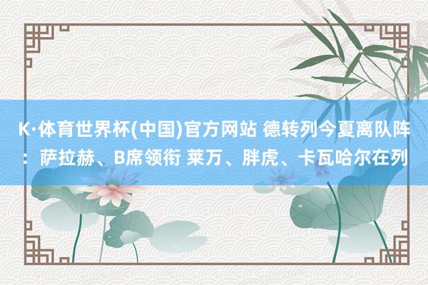 K·体育世界杯(中国)官方网站 德转列今夏离队阵：萨拉赫、B席领衔 莱万、胖虎、卡瓦哈尔在列