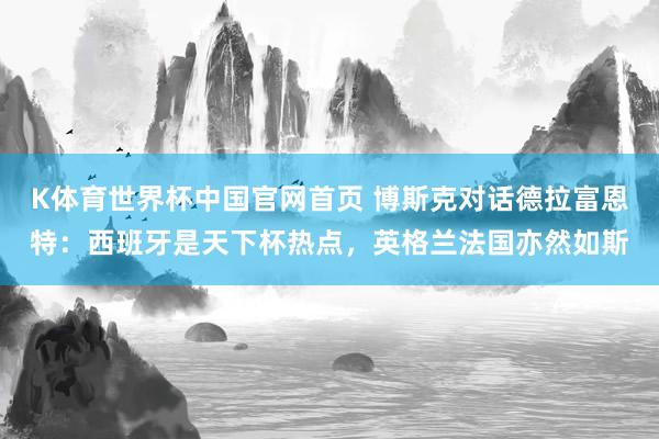K体育世界杯中国官网首页 博斯克对话德拉富恩特：西班牙是天下杯热点，英格兰法国亦然如斯