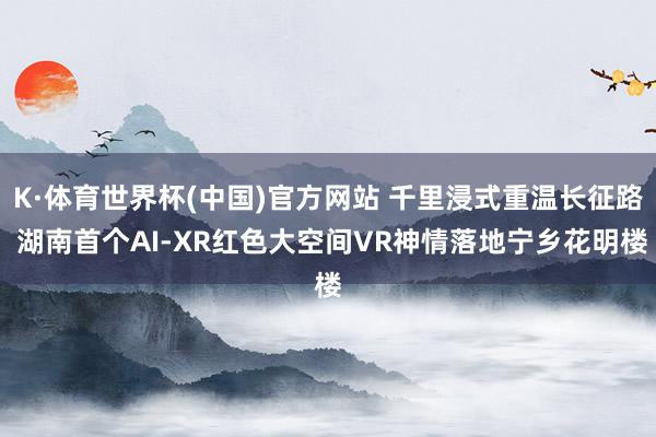 K·体育世界杯(中国)官方网站 千里浸式重温长征路 湖南首个AI-XR红色大空间VR神情落地宁乡花明楼