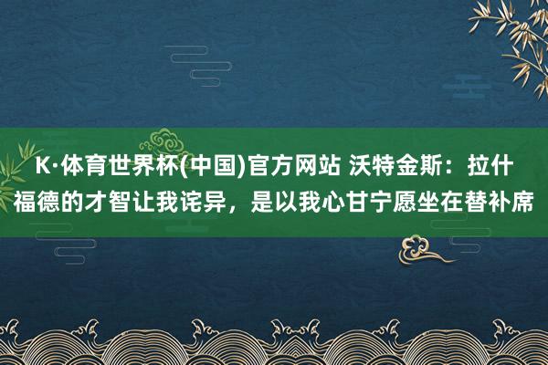 K·体育世界杯(中国)官方网站 沃特金斯：拉什福德的才智让我诧异，是以我心甘宁愿坐在替补席