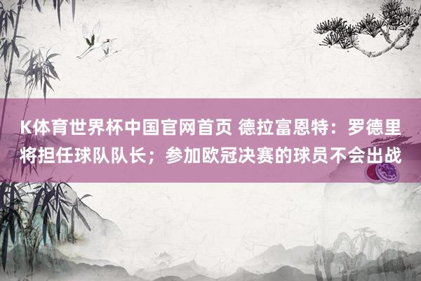 K体育世界杯中国官网首页 德拉富恩特：罗德里将担任球队队长；参加欧冠决赛的球员不会出战