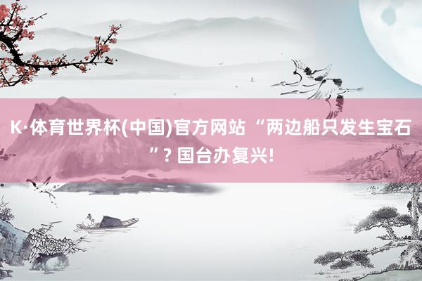 K·体育世界杯(中国)官方网站 “两边船只发生宝石”? 国台办复兴!