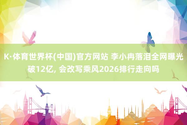 K·体育世界杯(中国)官方网站 李小冉落泪全网曝光破12亿， 会改写乘风2026排行走向吗