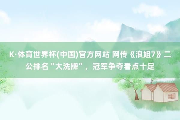 K·体育世界杯(中国)官方网站 网传《浪姐7》二公排名“大洗牌”,冠军争夺看点十足