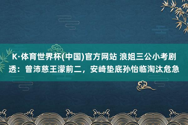 K·体育世界杯(中国)官方网站 浪姐三公小考剧透:曾沛慈王濛前二,安崎垫底孙怡临淘汰危急