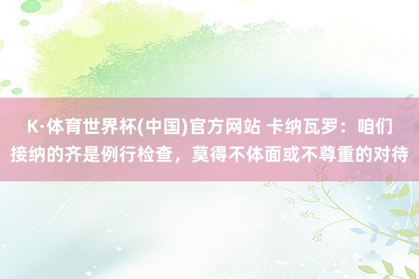 K·体育世界杯(中国)官方网站 卡纳瓦罗：咱们接纳的齐是例行检查，莫得不体面或不尊重的对待