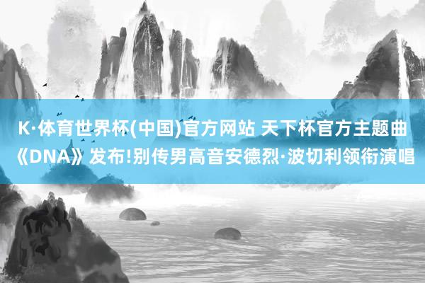 K·体育世界杯(中国)官方网站 天下杯官方主题曲《DNA》发布!别传男高音安德烈·波切利领衔演唱
