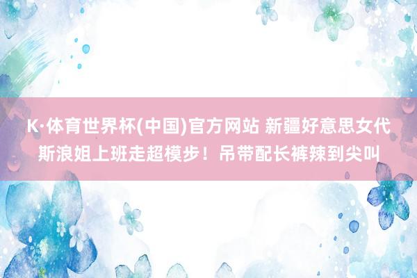 K·体育世界杯(中国)官方网站 新疆好意思女代斯浪姐上班走超模步！吊带配长裤辣到尖叫