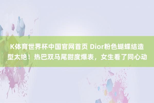 K体育世界杯中国官网首页 Dior粉色蝴蝶结造型太绝！热巴双马尾甜度爆表，女生看了同心动