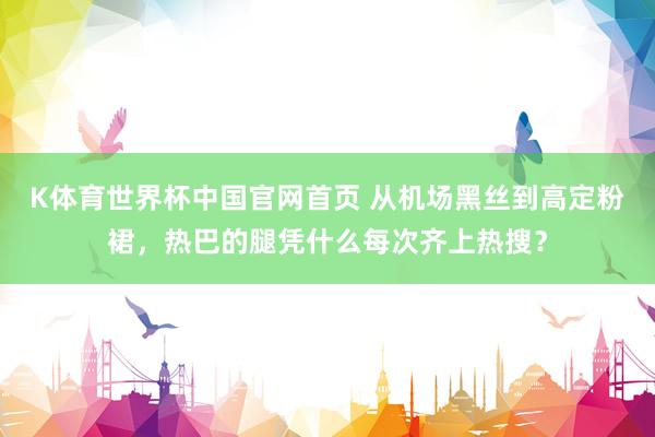 K体育世界杯中国官网首页 从机场黑丝到高定粉裙，热巴的腿凭什么每次齐上热搜？