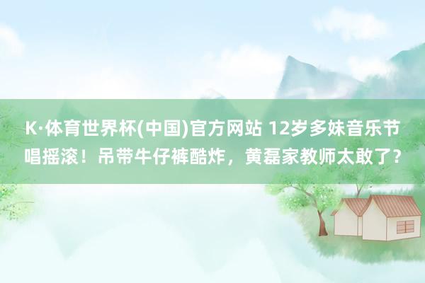 K·体育世界杯(中国)官方网站 12岁多妹音乐节唱摇滚！吊带牛仔裤酷炸，黄磊家教师太敢了？