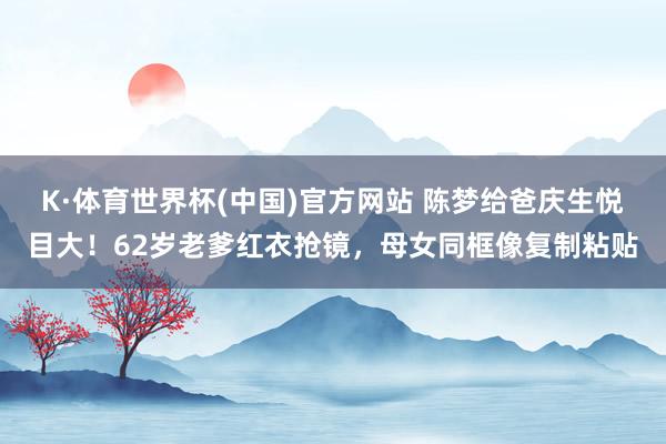 K·体育世界杯(中国)官方网站 陈梦给爸庆生悦目大！62岁老爹红衣抢镜，母女同框像复制粘贴