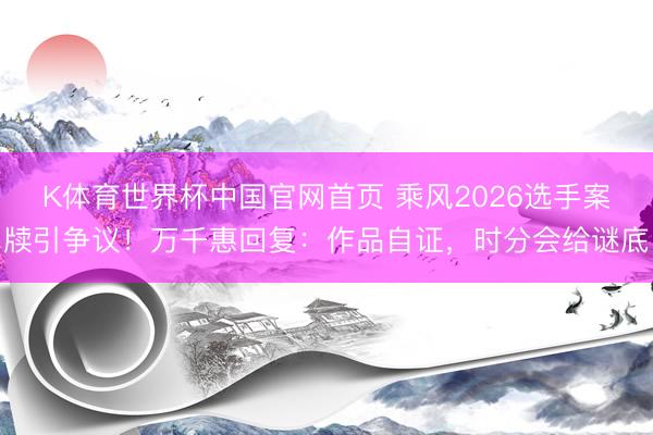 K体育世界杯中国官网首页 乘风2026选手案牍引争议！万千惠回复：作品自证，时分会给谜底