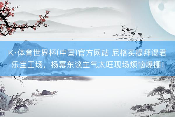K·体育世界杯(中国)官方网站 尼格买提拜谒君乐宝工场，杨幂东谈主气太旺现场烦恼爆棚！
